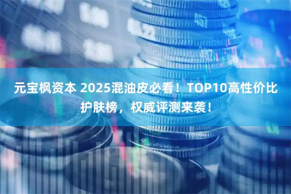 元宝枫资本 2025混油皮必看！TOP10高性价比护肤榜，权威评测来袭！