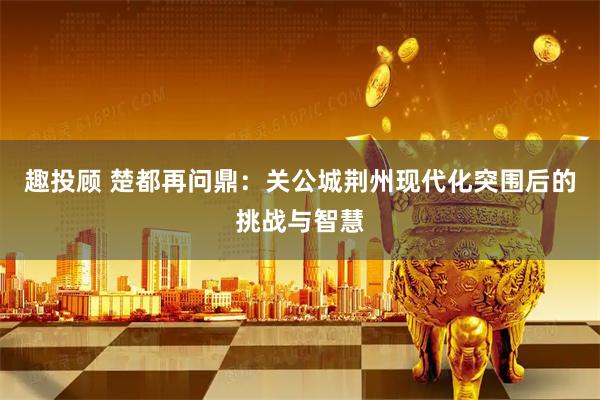 趣投顾 楚都再问鼎：关公城荆州现代化突围后的挑战与智慧