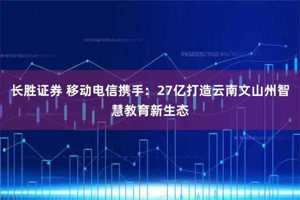 长胜证券 移动电信携手：27亿打造云南文山州智慧教育新生态