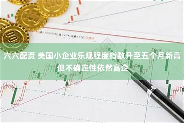 六六配资 美国小企业乐观程度指数升至五个月新高 但不确定性依然高企