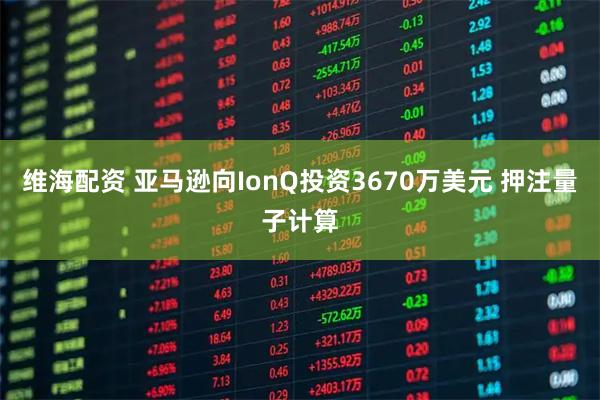 维海配资 亚马逊向IonQ投资3670万美元 押注量子计算