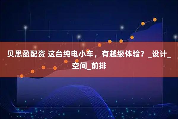贝思盈配资 这台纯电小车，有越级体验？_设计_空间_前排