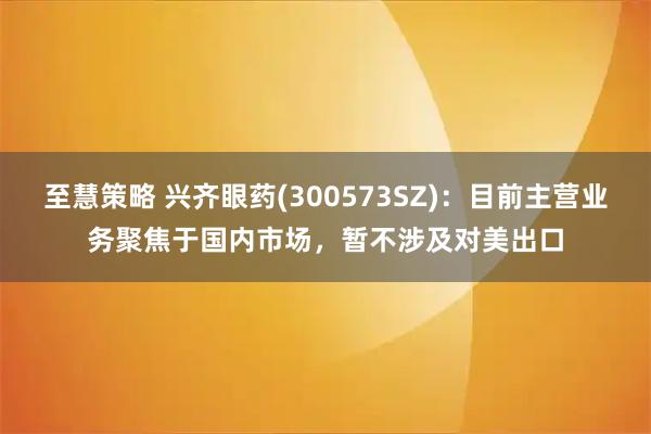 至慧策略 兴齐眼药(300573SZ)：目前主营业务聚焦于国内市场，暂不涉及对美出口